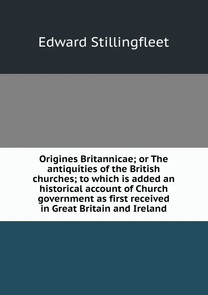 Обложка книги Origines Britannicae; or The antiquities of the British churches; to which is added an historical account of Church government as first received in Great Britain and Ireland, Edward Stillingfleet