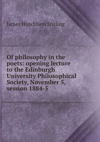 Обложка книги Of philosophy in the poets: opening lecture to the Edinburgh University Philosophical Society, November 5, session 1884-5, James Hutchison Stirling