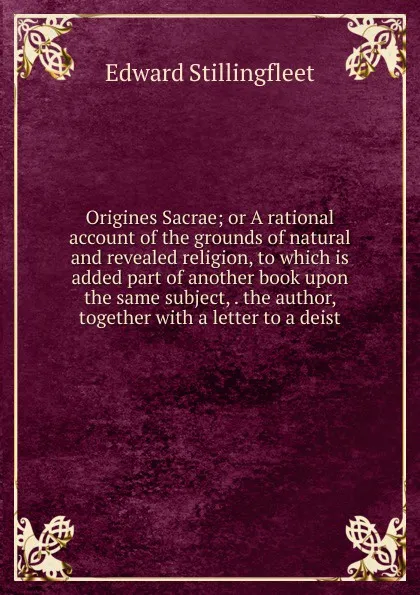 Обложка книги Origines Sacrae; or A rational account of the grounds of natural and revealed religion, to which is added part of another book upon the same subject, . the author, together with a letter to a deist, Edward Stillingfleet