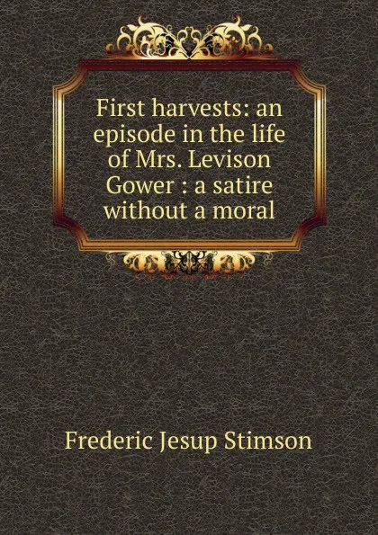 Обложка книги First harvests: an episode in the life of Mrs. Levison Gower : a satire without a moral, Frederic Jesup Stimson