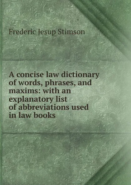 Обложка книги A concise law dictionary of words, phrases, and maxims: with an explanatory list of abbreviations used in law books, Frederic Jesup Stimson