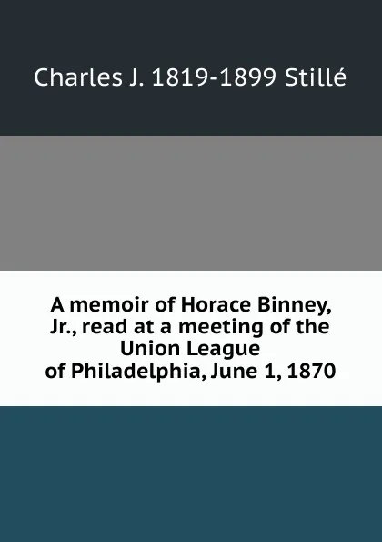 Обложка книги A memoir of Horace Binney, Jr., read at a meeting of the Union League of Philadelphia, June 1, 1870, Charles J. Stillé