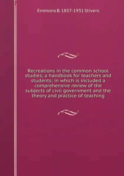 Обложка книги Recreations in the common school studies; a handbook for teachers and students; in which is included a comprehensive review of the subjects of civil government and the theory and practice of teaching, Emmons B. 1857-1931 Stivers