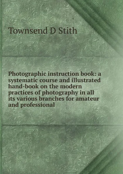 Обложка книги Photographic instruction book: a systematic course and illustrated hand-book on the modern practices of photography in all its various branches for amateur and professional, Townsend D Stith