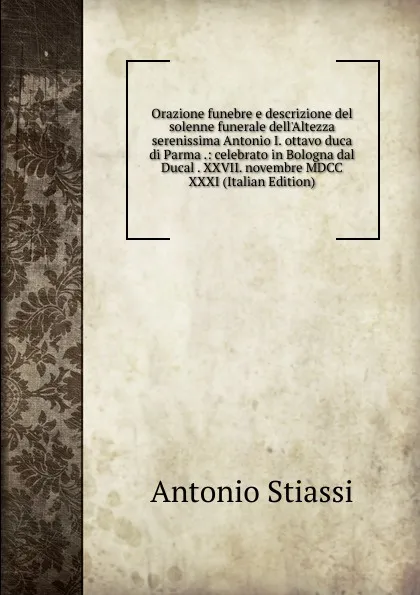 Обложка книги Orazione funebre e descrizione del solenne funerale dell.Altezza serenissima Antonio I. ottavo duca di Parma .: celebrato in Bologna dal Ducal . XXVII. novembre MDCC XXXI (Italian Edition), Antonio Stiassi