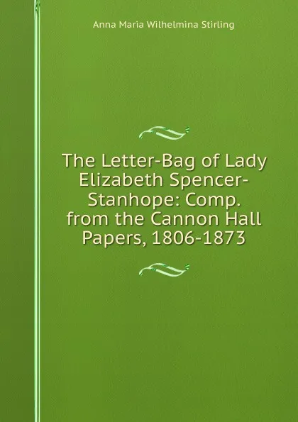 Обложка книги The Letter-Bag of Lady Elizabeth Spencer-Stanhope: Comp. from the Cannon Hall Papers, 1806-1873, Anna Maria Wilhelmina Stirling