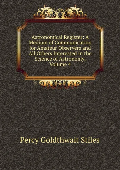 Обложка книги Astronomical Register: A Medium of Communication for Amateur Observers and All Others Interested in the Science of Astronomy, Volume 4, Percy Goldthwait Stiles