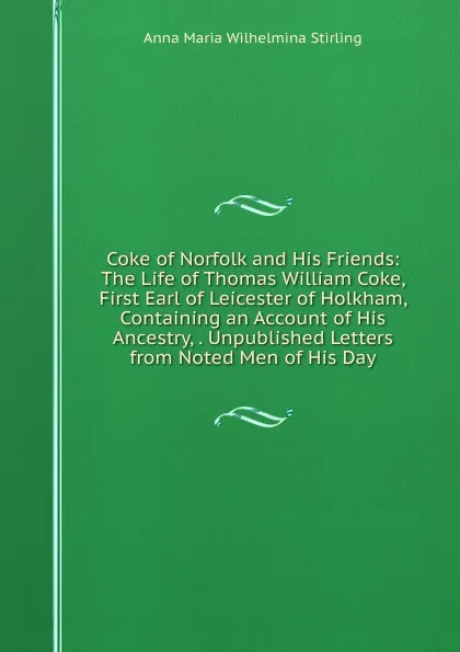 Обложка книги Coke of Norfolk and His Friends: The Life of Thomas William Coke, First Earl of Leicester of Holkham, Containing an Account of His Ancestry, . Unpublished Letters from Noted Men of His Day, Anna Maria Wilhelmina Stirling