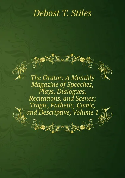 Обложка книги The Orator: A Monthly Magazine of Speeches, Plays, Dialogues, Recitations, and Scenes; Tragic, Pathetic, Comic, and Descriptive, Volume 1, Debost T. Stiles