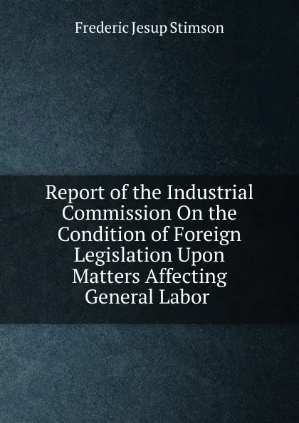 Обложка книги Report of the Industrial Commission On the Condition of Foreign Legislation Upon Matters Affecting General Labor ., Frederic Jesup Stimson