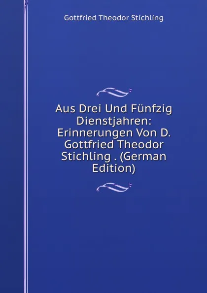 Обложка книги Aus Drei Und Funfzig Dienstjahren: Erinnerungen Von D. Gottfried Theodor Stichling . (German Edition), Gottfried Theodor Stichling