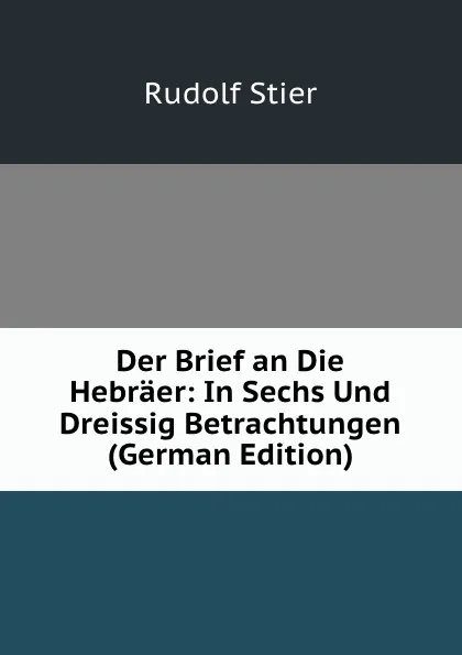 Обложка книги Der Brief an Die Hebraer: In Sechs Und Dreissig Betrachtungen (German Edition), Rudolf Stier