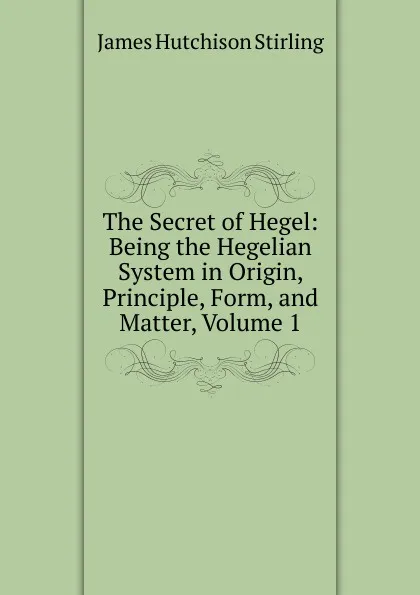 Обложка книги The Secret of Hegel: Being the Hegelian System in Origin, Principle, Form, and Matter, Volume 1, James Hutchison Stirling