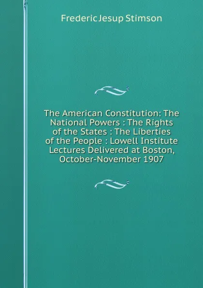 Обложка книги The American Constitution: The National Powers : The Rights of the States : The Liberties of the People : Lowell Institute Lectures Delivered at Boston, October-November 1907, Frederic Jesup Stimson