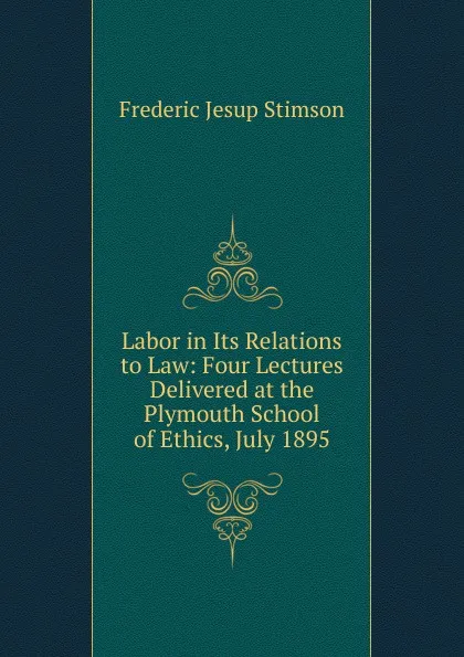 Обложка книги Labor in Its Relations to Law: Four Lectures Delivered at the Plymouth School of Ethics, July 1895, Frederic Jesup Stimson