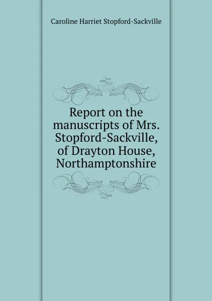 Обложка книги Report on the manuscripts of Mrs. Stopford-Sackville, of Drayton House, Northamptonshire, Caroline Harriet Stopford-Sackville