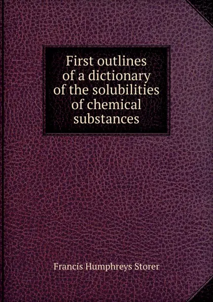 Обложка книги First outlines of a dictionary of the solubilities of chemical substances, Francis Humphreys Storer