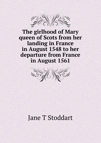 Обложка книги The girlhood of Mary queen of Scots from her landing in France in August 1548 to her departure from France in August 1561, Jane T Stoddart