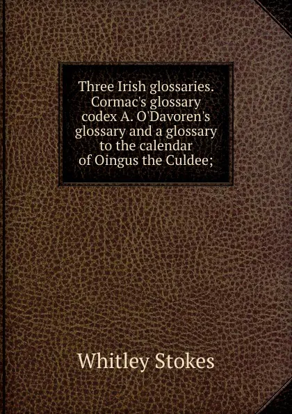 Обложка книги Three Irish glossaries. Cormac.s glossary codex A. O.Davoren.s glossary and a glossary to the calendar of Oingus the Culdee;, Whitley Stokes