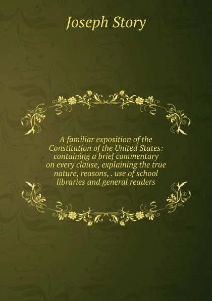 Обложка книги A familiar exposition of the Constitution of the United States: containing a brief commentary on every clause, explaining the true nature, reasons, . use of school libraries and general readers, Joseph Story