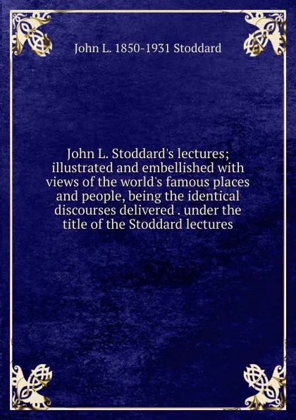 Обложка книги John L. Stoddard.s lectures; illustrated and embellished with views of the world.s famous places and people, being the identical discourses delivered . under the title of the Stoddard lectures, John Lawson Stoddard