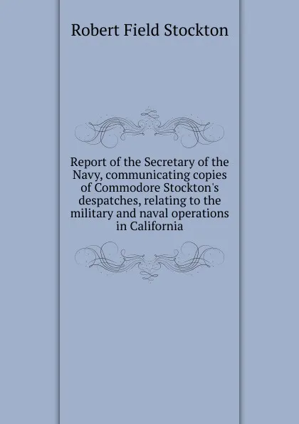 Обложка книги Report of the Secretary of the Navy, communicating copies of Commodore Stockton.s despatches, relating to the military and naval operations in California, Robert Field Stockton