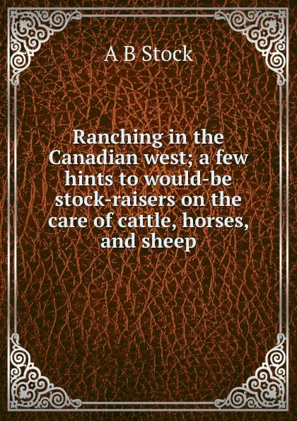 Обложка книги Ranching in the Canadian west; a few hints to would-be stock-raisers on the care of cattle, horses, and sheep, A B Stock