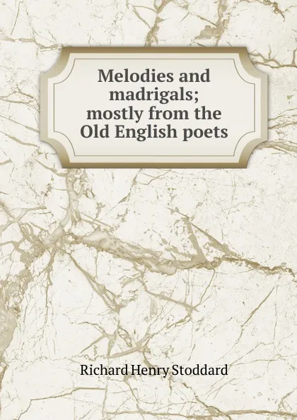 Обложка книги Melodies and madrigals; mostly from the Old English poets, Stoddard Richard Henry