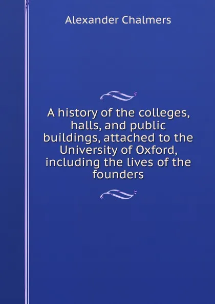 Обложка книги A history of the colleges, halls, and public buildings, attached to the University of Oxford, including the lives of the founders, Alexander Chalmers