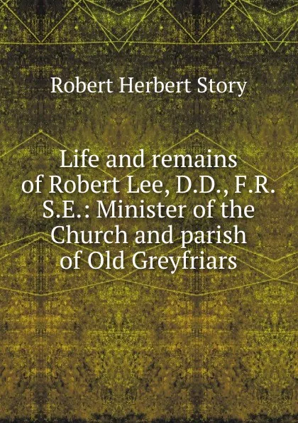 Обложка книги Life and remains of Robert Lee, D.D., F.R.S.E.: Minister of the Church and parish of Old Greyfriars., Robert Herbert Story