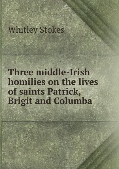 Обложка книги Three middle-Irish homilies on the lives of saints Patrick, Brigit and Columba, Whitley Stokes