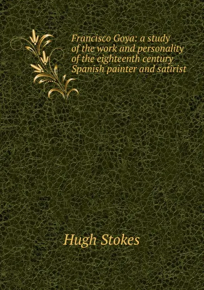 Обложка книги Francisco Goya: a study of the work and personality of the eighteenth century Spanish painter and satirist, Hugh Stokes