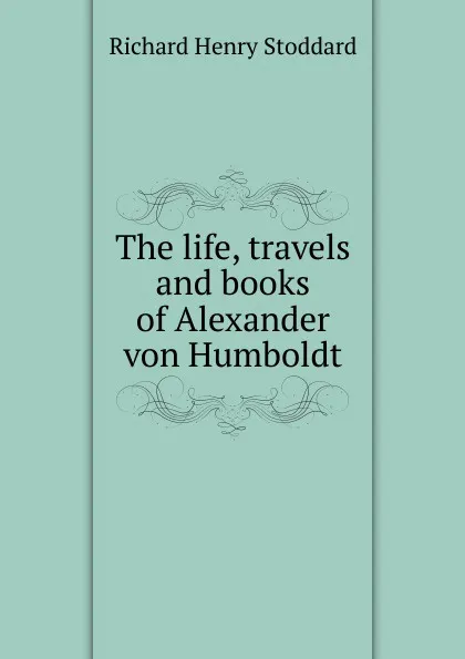 Обложка книги The life, travels and books of Alexander von Humboldt, Stoddard Richard Henry