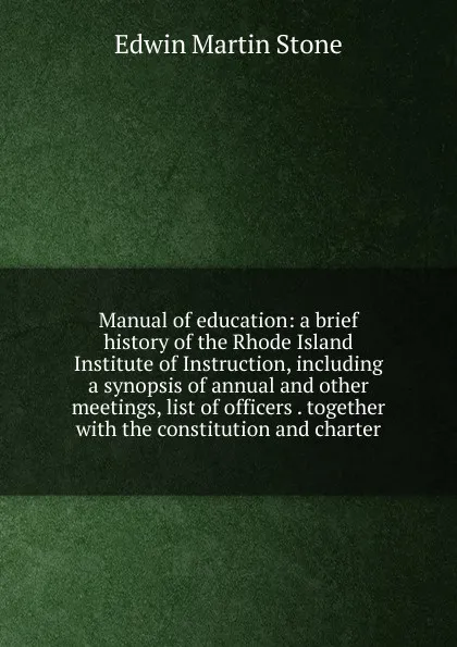 Обложка книги Manual of education: a brief history of the Rhode Island Institute of Instruction, including a synopsis of annual and other meetings, list of officers . together with the constitution and charter, Edwin Martin Stone