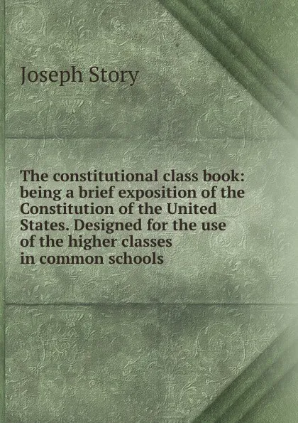 Обложка книги The constitutional class book: being a brief exposition of the Constitution of the United States. Designed for the use of the higher classes in common schools, Joseph Story