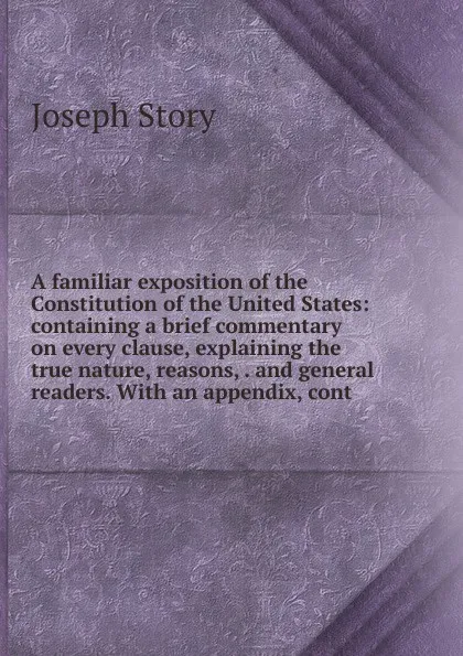 Обложка книги A familiar exposition of the Constitution of the United States: containing a brief commentary on every clause, explaining the true nature, reasons, . and general readers. With an appendix, cont, Joseph Story