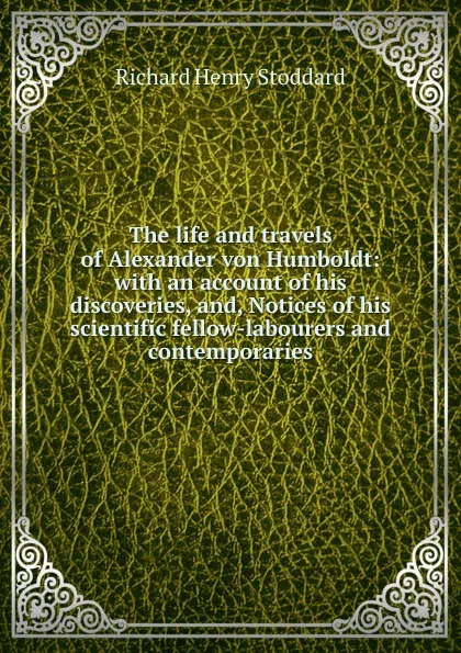 Обложка книги The life and travels of Alexander von Humboldt: with an account of his discoveries, and, Notices of his scientific fellow-labourers and contemporaries, Stoddard Richard Henry