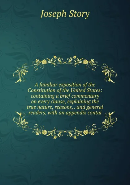 Обложка книги A familiar exposition of the Constitution of the United States: containing a brief commentary on every clause, explaining the true nature, reasons, . and general readers, with an appendix contai, Joseph Story