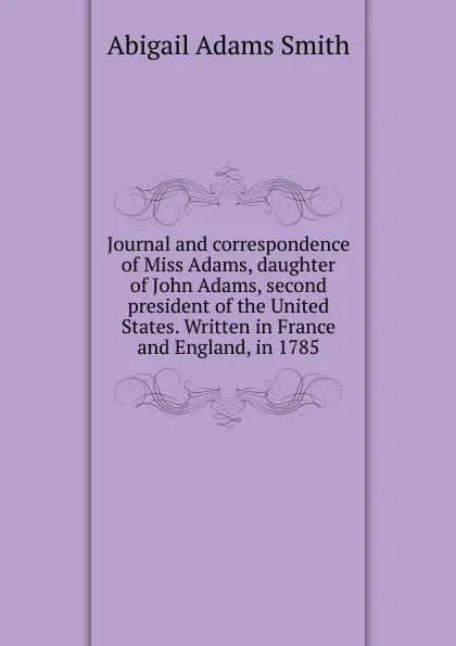 Обложка книги Journal and correspondence of Miss Adams, daughter of John Adams, second president of the United States. Written in France and England, in 1785, Abigail Adams Smith