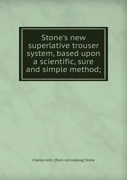 Обложка книги Stone.s new superlative trouser system, based upon a scientific, sure and simple method;, Charles John. [from old catalog] Stone