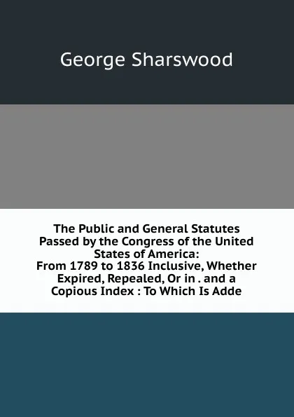 Обложка книги The Public and General Statutes Passed by the Congress of the United States of America: From 1789 to 1836 Inclusive, Whether Expired, Repealed, Or in . and a Copious Index : To Which Is Adde, Sharswood George