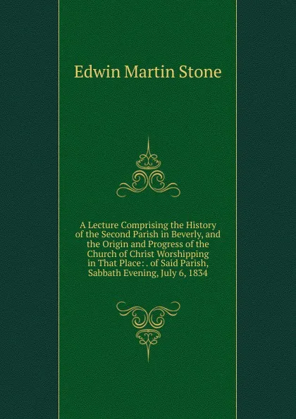 Обложка книги A Lecture Comprising the History of the Second Parish in Beverly, and the Origin and Progress of the Church of Christ Worshipping in That Place: . of Said Parish, Sabbath Evening, July 6, 1834, Edwin Martin Stone