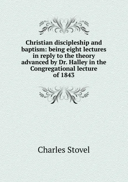 Обложка книги Christian discipleship and baptism: being eight lectures in reply to the theory advanced by Dr. Halley in the Congregational lecture of 1843, Charles Stovel