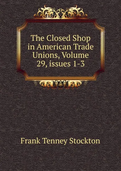 Обложка книги The Closed Shop in American Trade Unions, Volume 29,.issues 1-3, Frank Tenney Stockton