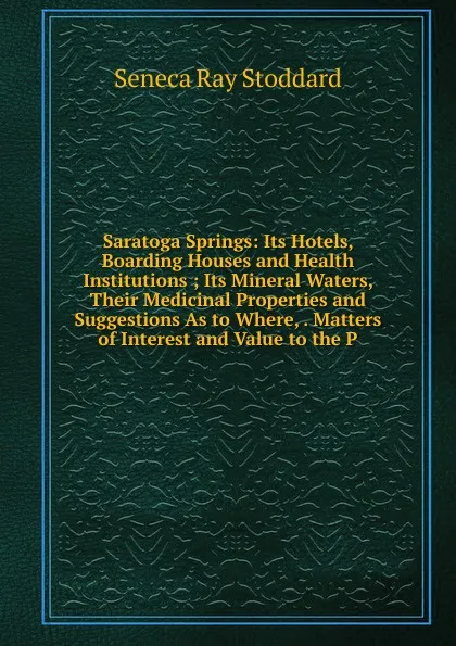 Обложка книги Saratoga Springs: Its Hotels, Boarding Houses and Health Institutions ; Its Mineral Waters, Their Medicinal Properties and Suggestions As to Where, . Matters of Interest and Value to the P, Seneca Ray Stoddard