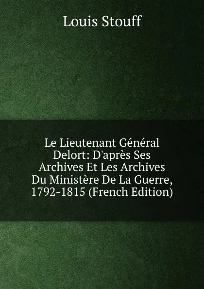 Обложка книги Le Lieutenant General Delort: D.apres Ses Archives Et Les Archives Du Ministere De La Guerre, 1792-1815 (French Edition), Louis Stouff