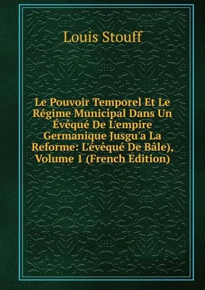 Обложка книги Le Pouvoir Temporel Et Le Regime Municipal Dans Un Eveque De L.empire Germanique Jusgu.a La Reforme: L.eveque De Bale), Volume 1 (French Edition), Louis Stouff