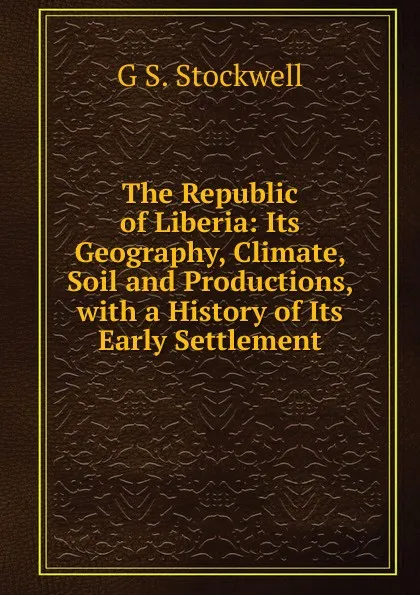 Обложка книги The Republic of Liberia: Its Geography, Climate, Soil and Productions, with a History of Its Early Settlement, G S. Stockwell