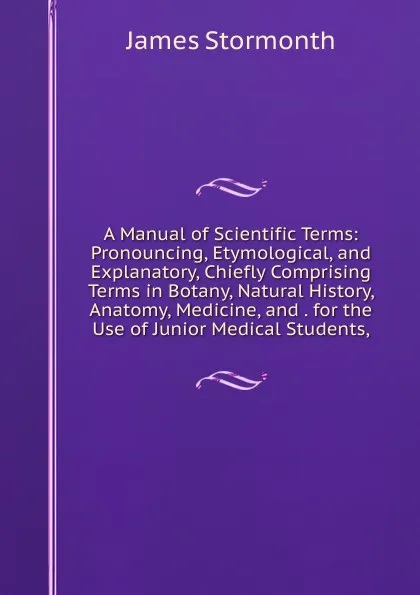 Обложка книги A Manual of Scientific Terms: Pronouncing, Etymological, and Explanatory, Chiefly Comprising Terms in Botany, Natural History, Anatomy, Medicine, and . for the Use of Junior Medical Students,, James Stormonth