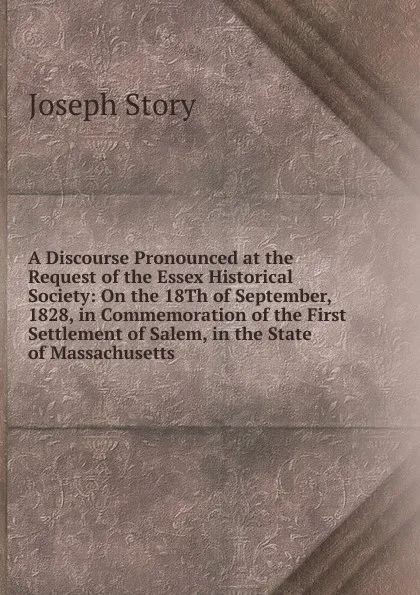 Обложка книги A Discourse Pronounced at the Request of the Essex Historical Society: On the 18Th of September, 1828, in Commemoration of the First Settlement of Salem, in the State of Massachusetts, Joseph Story